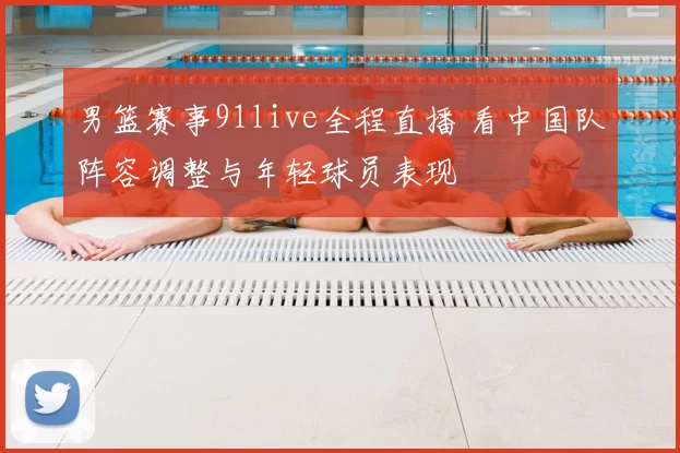 男篮赛事91live全程直播 看中国队阵容调整与年轻球员表现