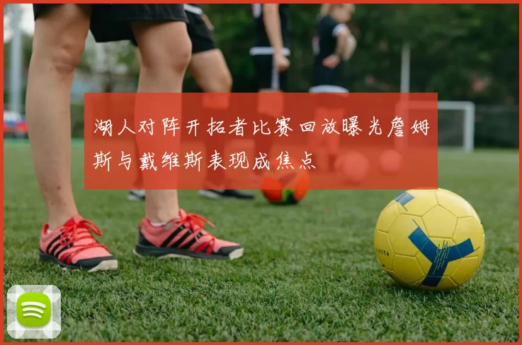 湖人对阵开拓者比赛回放曝光詹姆斯与戴维斯表现成焦点