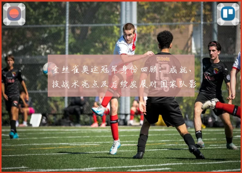 金丝雀奥运冠军身份回顾：成就、技战术亮点及后续发展对国家队影响