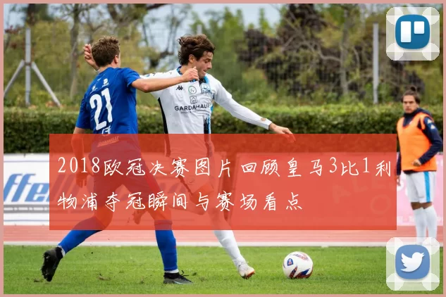 2018欧冠决赛图片回顾皇马3比1利物浦夺冠瞬间与赛场看点