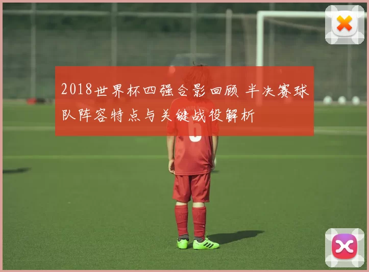 2018世界杯四强合影回顾 半决赛球队阵容特点与关键战役解析