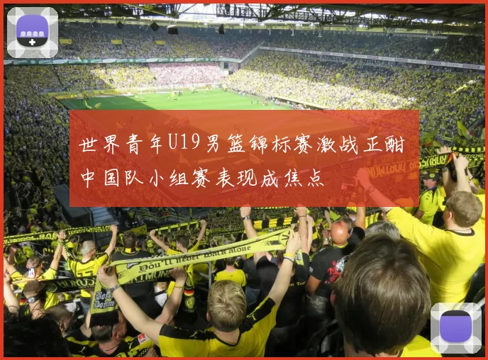 世界青年U19男篮锦标赛激战正酣 中国队小组赛表现成焦点