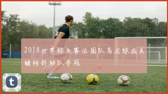 2018世界杯决赛法国队乌龙球成关键转折助队夺冠