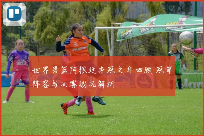 世界男篮阿根廷夺冠之年回顾 冠军阵容与决赛战况解析