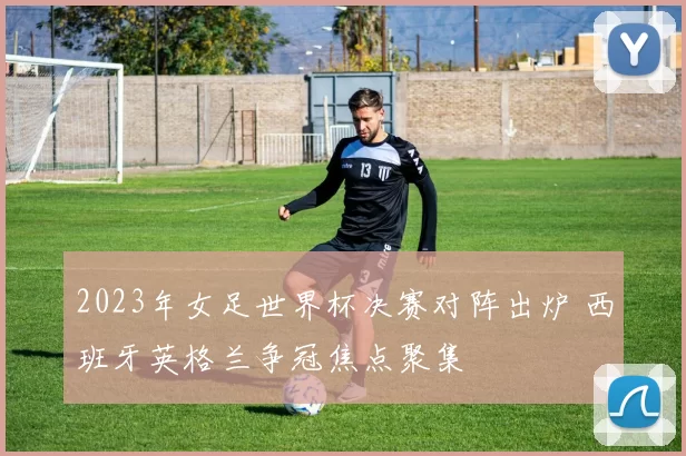 2023年女足世界杯决赛对阵出炉 西班牙英格兰争冠焦点聚集
