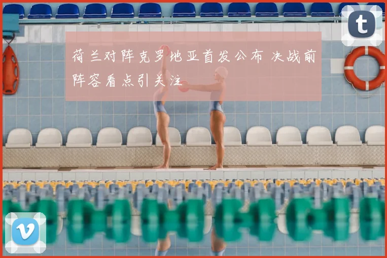 荷兰对阵克罗地亚首发公布 决战前阵容看点引关注