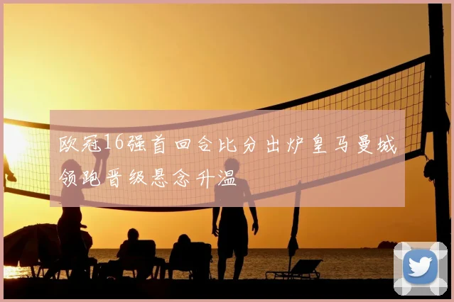 欧冠16强首回合比分出炉皇马曼城领跑晋级悬念升温