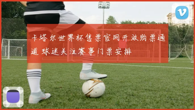 卡塔尔世界杯售票官网开放购票通道 球迷关注赛事门票安排