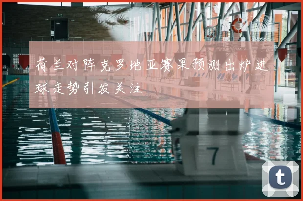荷兰对阵克罗地亚赛果预测出炉进球走势引发关注