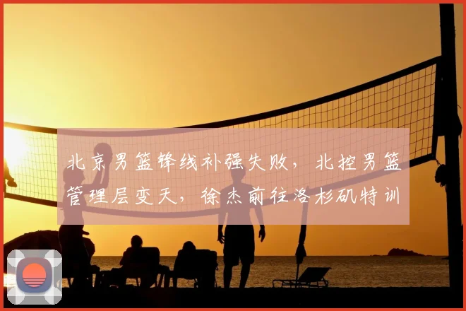 北京男篮锋线补强失败，北控男篮管理层变天，徐杰前往洛杉矶特训